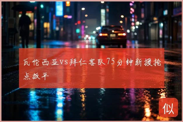 瓦伦西亚vs拜仁客队75分钟新援抢点扳平